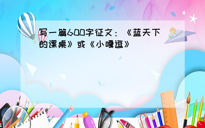 写一篇600字征文：《蓝天下的课桌》或《小嘎逗》