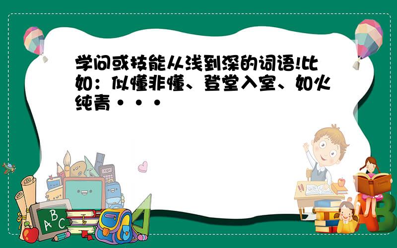 学问或技能从浅到深的词语!比如：似懂非懂、登堂入室、如火纯青···