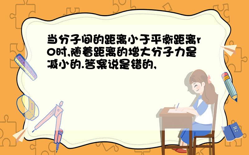 当分子间的距离小于平衡距离r0时,随着距离的增大分子力是减小的.答案说是错的,