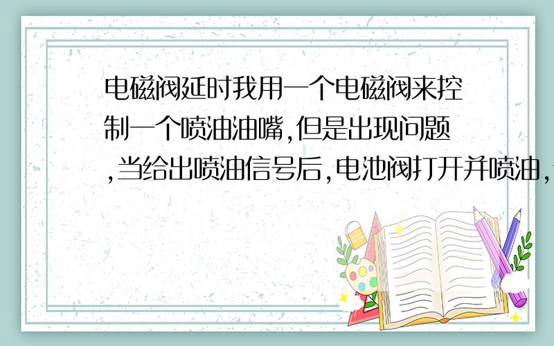 电磁阀延时我用一个电磁阀来控制一个喷油油嘴,但是出现问题,当给出喷油信号后,电池阀打开并喷油,但是信号结束后,电池阀要过