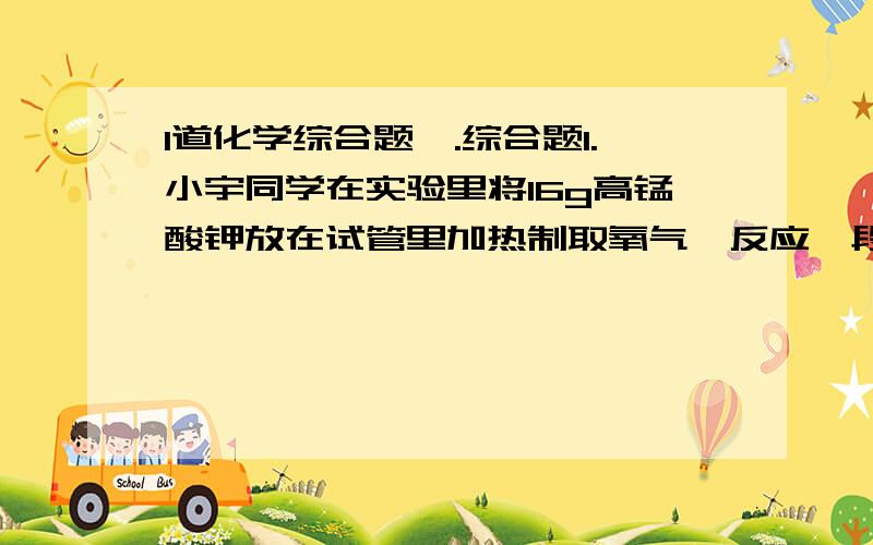 1道化学综合题一.综合题1.小宇同学在实验里将16g高锰酸钾放在试管里加热制取氧气,反应一段时间后,他称得剩余固体的质量