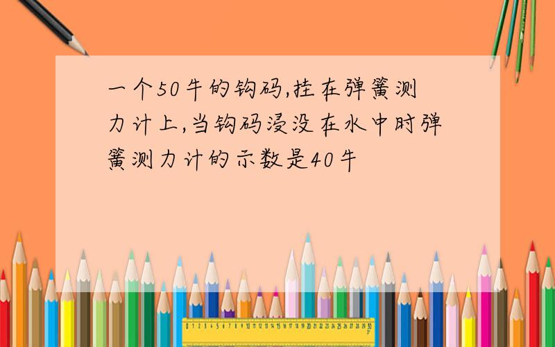 一个50牛的钩码,挂在弹簧测力计上,当钩码浸没在水中时弹簧测力计的示数是40牛