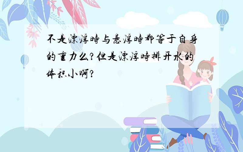 不是漂浮时与悬浮时都等于自身的重力么?但是漂浮时排开水的体积小啊?