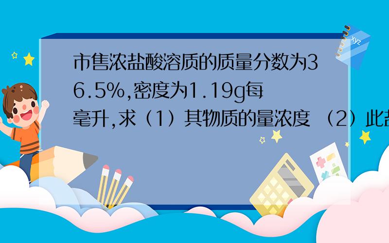 市售浓盐酸溶质的质量分数为36.5%,密度为1.19g每毫升,求（1）其物质的量浓度 （2）此盐酸由标准状况下的