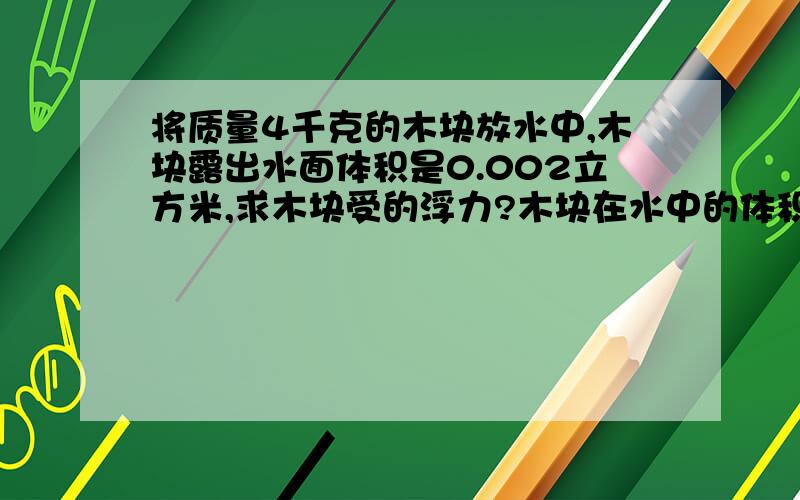 将质量4千克的木块放水中,木块露出水面体积是0.002立方米,求木块受的浮力?木块在水中的体积?木块的密度?