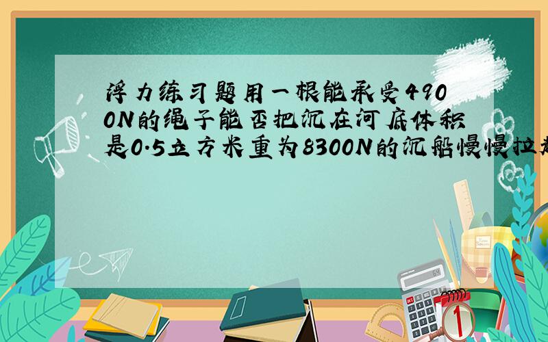 浮力练习题用一根能承受4900N的绳子能否把沉在河底体积是0.5立方米重为8300N的沉船慢慢拉起?船体露出多大体积时,