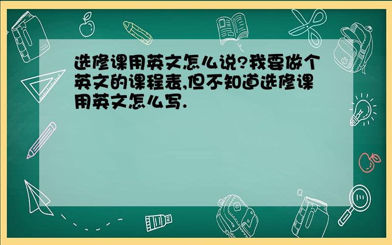 选修课用英文怎么说?我要做个英文的课程表,但不知道选修课用英文怎么写.