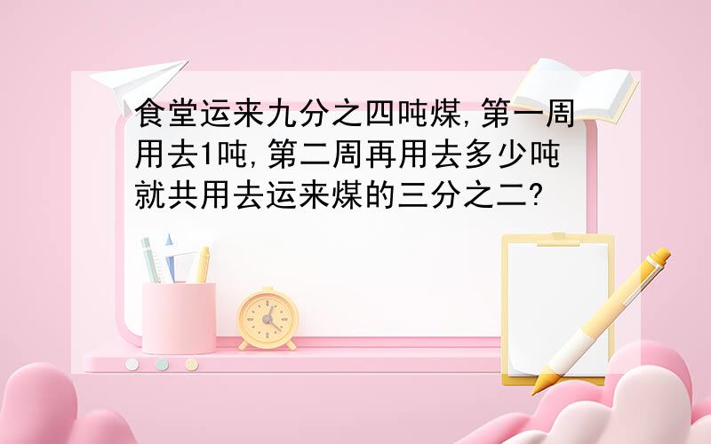 食堂运来九分之四吨煤,第一周用去1吨,第二周再用去多少吨就共用去运来煤的三分之二?