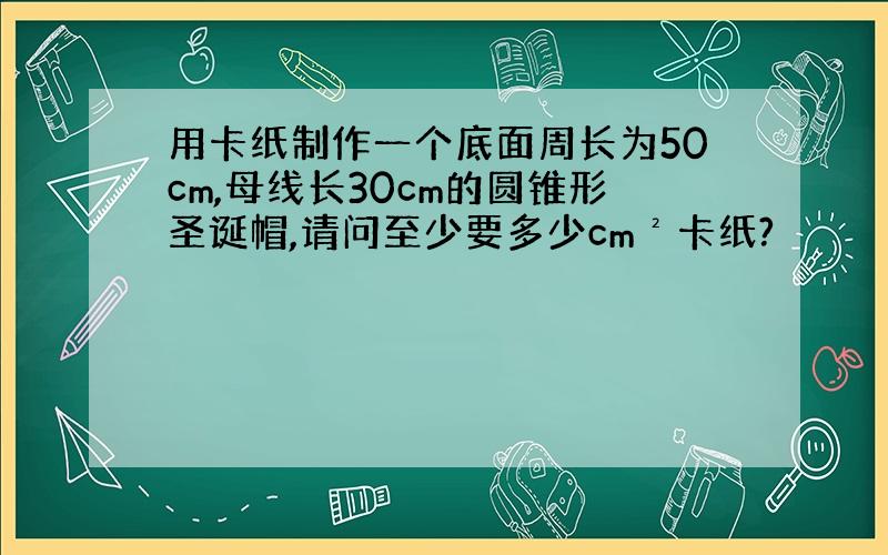 用卡纸制作一个底面周长为50cm,母线长30cm的圆锥形圣诞帽,请问至少要多少cm²卡纸?