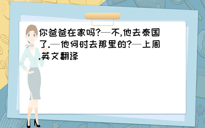 你爸爸在家吗?—不,他去泰国了.—他何时去那里的?—上周.英文翻译