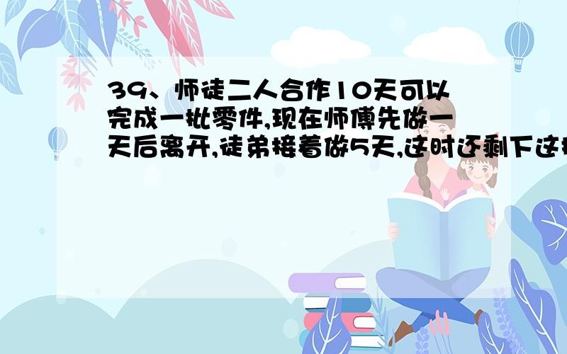 39、师徒二人合作10天可以完成一批零件,现在师傅先做一天后离开,徒弟接着做5天,这时还剩下这批零件的23/30.已知徒