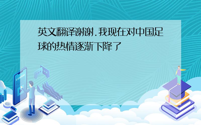 英文翻译谢谢.我现在对中国足球的热情逐渐下降了