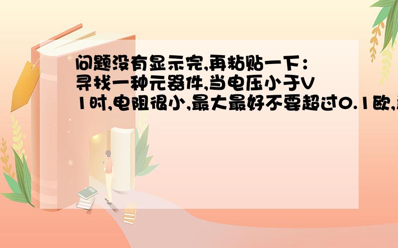 问题没有显示完,再粘贴一下：寻找一种元器件,当电压小于V1时,电阻很小,最大最好不要超过0.1欧,当电压大于V1时,电阻