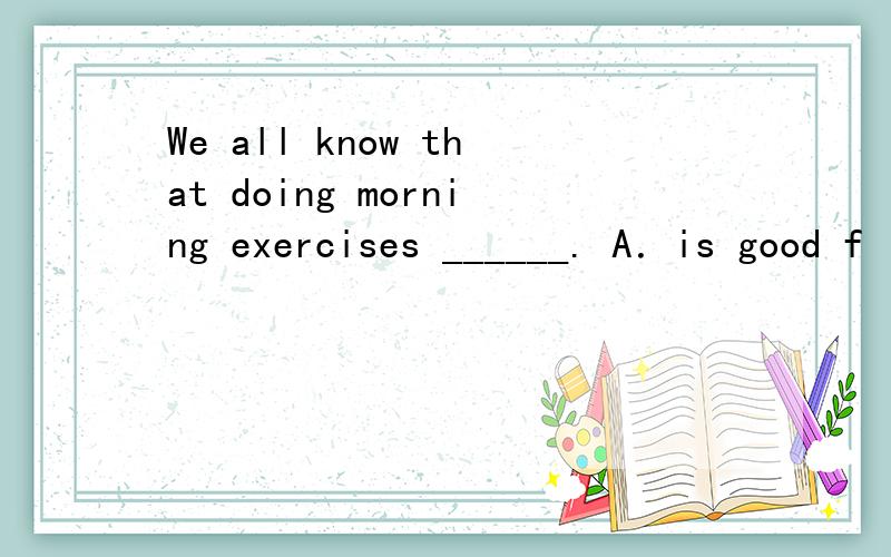 We all know that doing morning exercises ______. A．is good f