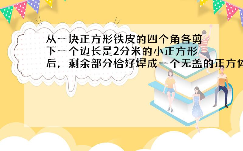 从一块正方形铁皮的四个角各剪下一个边长是2分米的小正方形后，剩余部分恰好焊成一个无盖的正方体的铁皮盒，它的容积是____