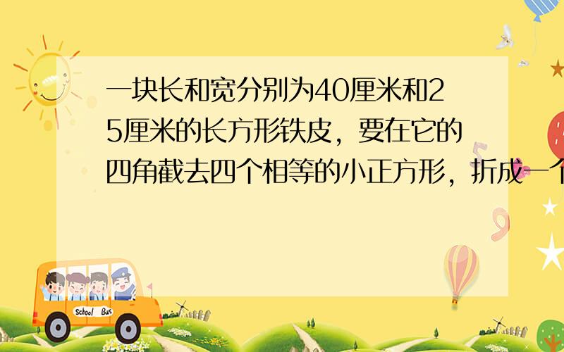 一块长和宽分别为40厘米和25厘米的长方形铁皮，要在它的四角截去四个相等的小正方形，折成一个无盖的长方体纸盒，使它的底面