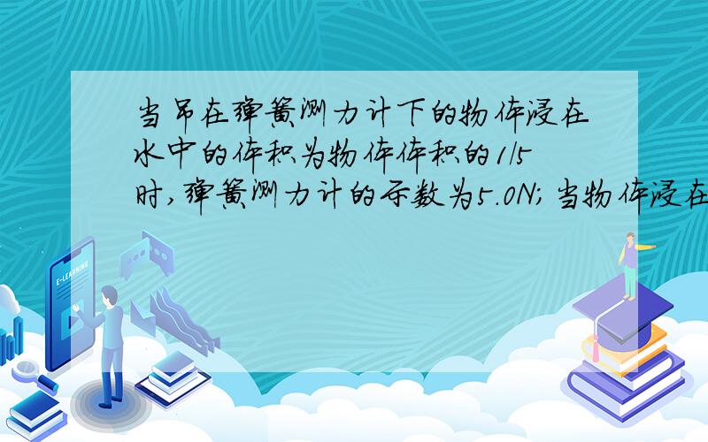 当吊在弹簧测力计下的物体浸在水中的体积为物体体积的1/5时,弹簧测力计的示数为5.0N；当物体浸在水中的体积为物体体积的