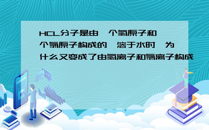 HCL分子是由一个氢原子和一个氯原子构成的,溶于水时,为什么又变成了由氢离子和氯离子构成