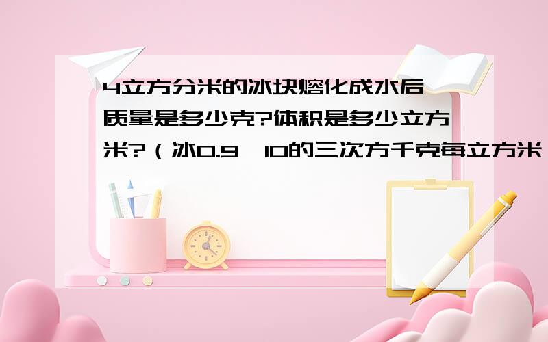 4立方分米的冰块熔化成水后,质量是多少克?体积是多少立方米?（冰0.9*10的三次方千克每立方米