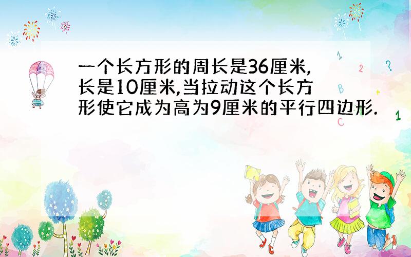 一个长方形的周长是36厘米,长是10厘米,当拉动这个长方形使它成为高为9厘米的平行四边形.