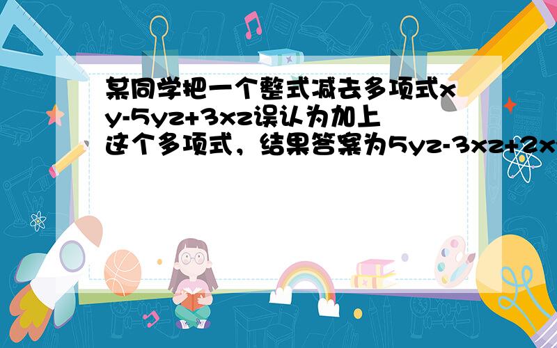 某同学把一个整式减去多项式xy-5yz+3xz误认为加上这个多项式，结果答案为5yz-3xz+2xy，则原题的正确答案为