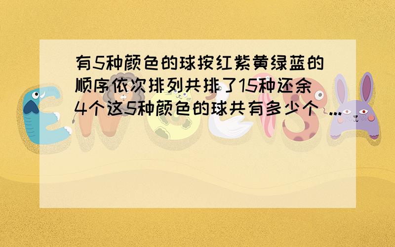 有5种颜色的球按红紫黄绿蓝的顺序依次排列共排了15种还余4个这5种颜色的球共有多少个 ...