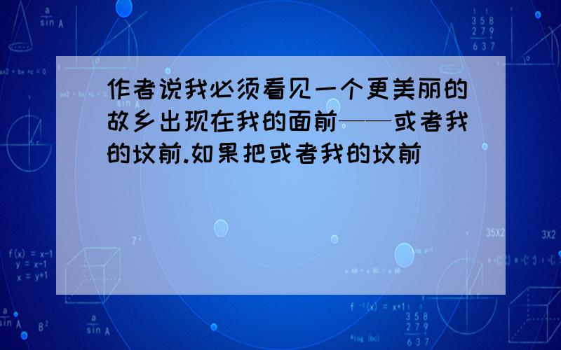 作者说我必须看见一个更美丽的故乡出现在我的面前——或者我的坟前.如果把或者我的坟前