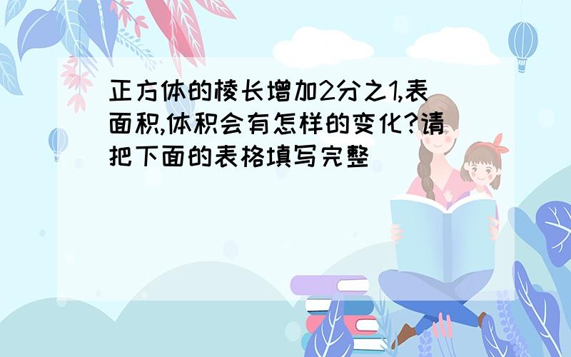 正方体的棱长增加2分之1,表面积,体积会有怎样的变化?请把下面的表格填写完整