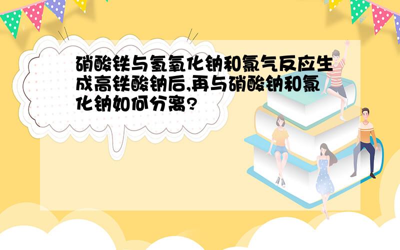 硝酸铁与氢氧化钠和氯气反应生成高铁酸钠后,再与硝酸钠和氯化钠如何分离?