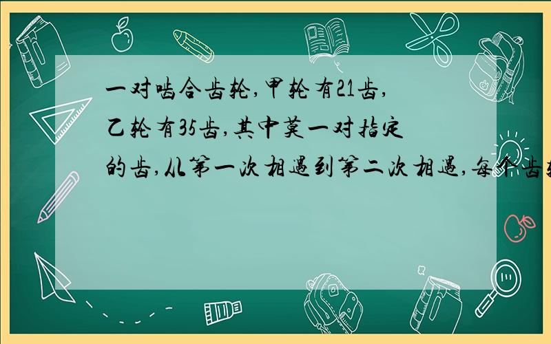 一对啮合齿轮,甲轮有21齿,乙轮有35齿,其中莫一对指定的齿,从第一次相遇到第二次相遇,每个齿轮个要转?