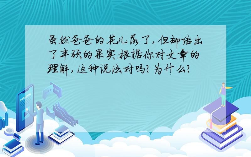 虽然爸爸的花儿落了,但却结出了丰硕的果实.根据你对文章的理解,这种说法对吗?为什么?