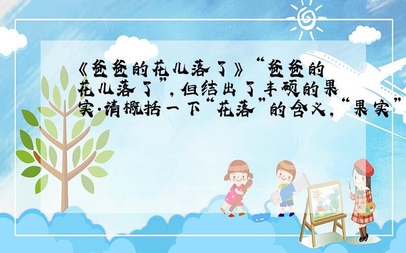 《爸爸的花儿落了》 “爸爸的花儿落了”,但结出了丰硕的果实.请概括一下“花落”的含义,“果实”又指什