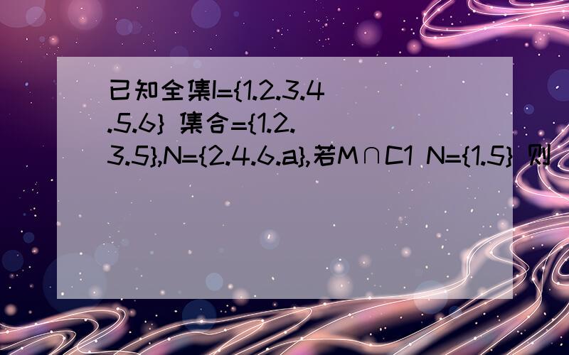 已知全集I={1.2.3.4.5.6} 集合={1.2.3.5},N={2.4.6.a},若M∩C1 N={1.5} 则