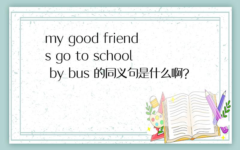 my good friends go to school by bus 的同义句是什么啊?