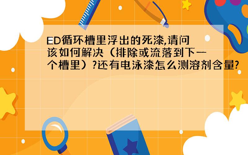 ED循环槽里浮出的死漆,请问该如何解决（排除或流落到下一个槽里）?还有电泳漆怎么测溶剂含量?