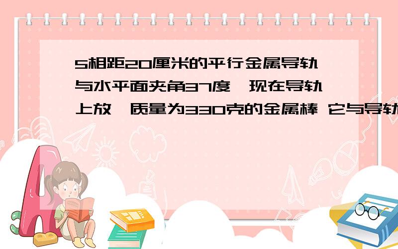 5相距20厘米的平行金属导轨与水平面夹角37度,现在导轨上放一质量为330克的金属棒 它与导轨间动摩擦因素为