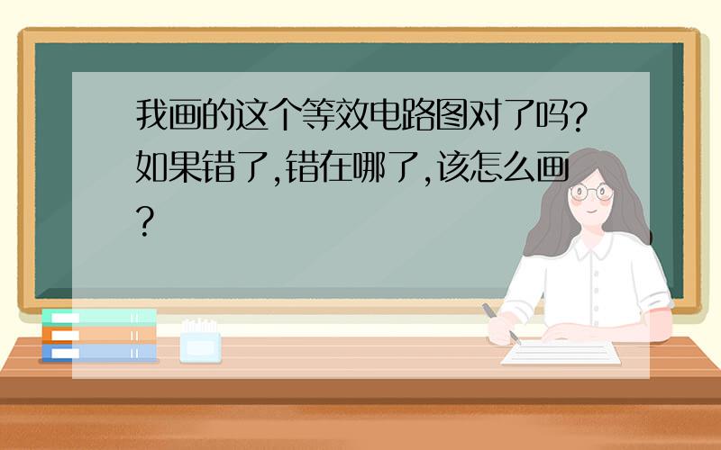 我画的这个等效电路图对了吗?如果错了,错在哪了,该怎么画?