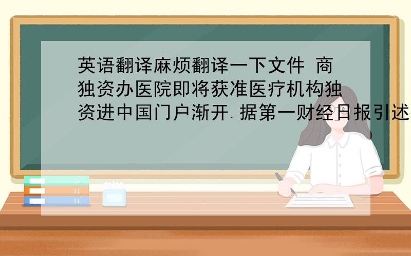 英语翻译麻烦翻译一下文件 商独资办医院即将获准医疗机构独资进中国门户渐开.据第一财经日报引述接近卫生部权威人士消息指出,