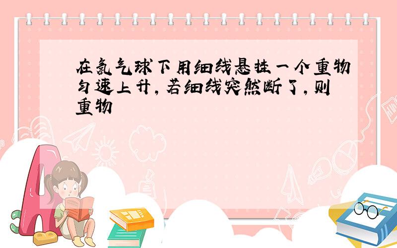 在氢气球下用细线悬挂一个重物匀速上升,若细线突然断了,则重物