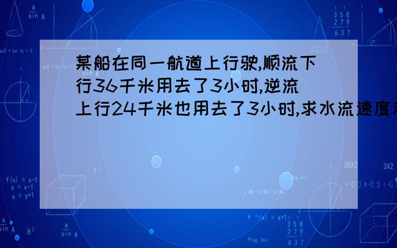 某船在同一航道上行驶,顺流下行36千米用去了3小时,逆流上行24千米也用去了3小时,求水流速度和船在静水中的速度.