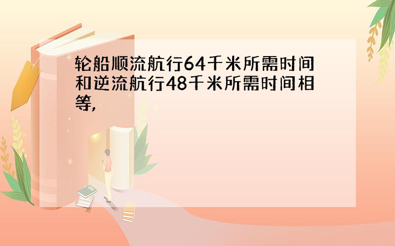 轮船顺流航行64千米所需时间和逆流航行48千米所需时间相等,