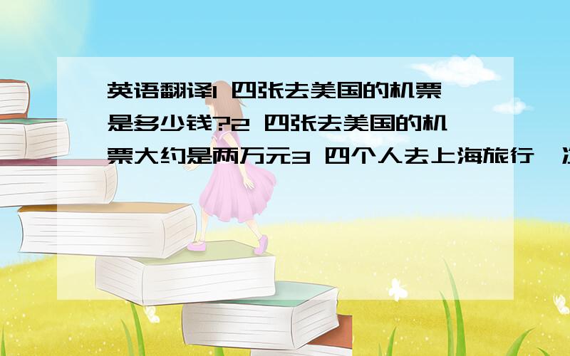 英语翻译1 四张去美国的机票是多少钱?2 四张去美国的机票大约是两万元3 四个人去上海旅行一次费用需要多少?4 四个人去