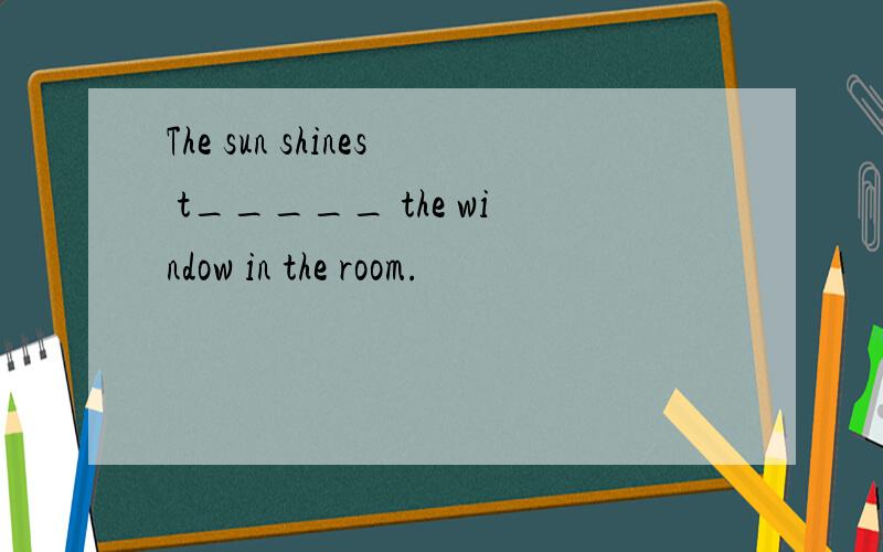 The sun shines t_____ the window in the room.