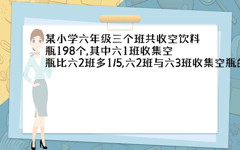 某小学六年级三个班共收空饮料瓶198个,其中六1班收集空瓶比六2班多1/5,六2班与六3班收集空瓶的比是10:11