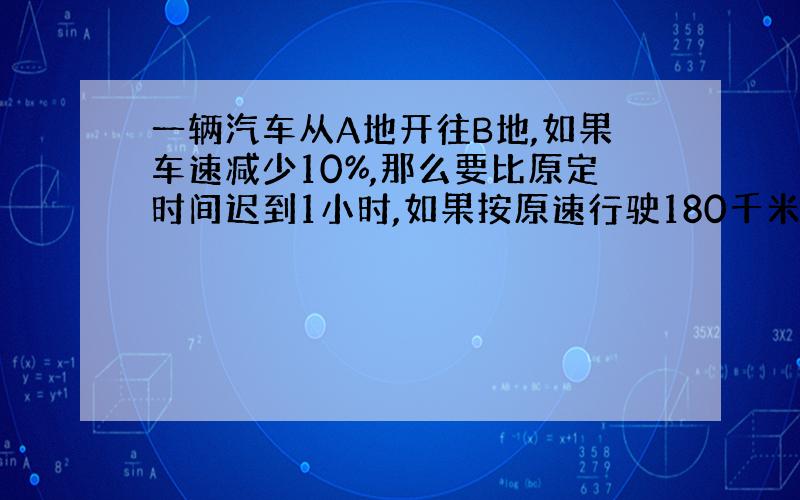 一辆汽车从A地开往B地,如果车速减少10%,那么要比原定时间迟到1小时,如果按原速行驶180千米后,再把车速提高20%,