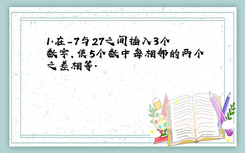 1.在-7与27之间插入3个数字,使5个数中每相邻的两个之差相等.