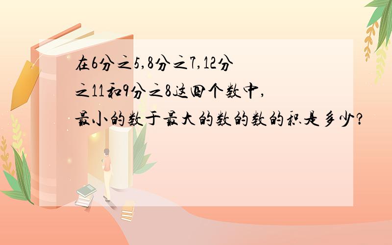 在6分之5,8分之7,12分之11和9分之8这四个数中,最小的数于最大的数的数的积是多少?