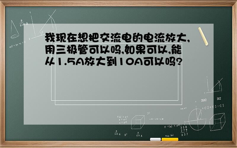 我现在想把交流电的电流放大,用三极管可以吗,如果可以,能从1.5A放大到10A可以吗?