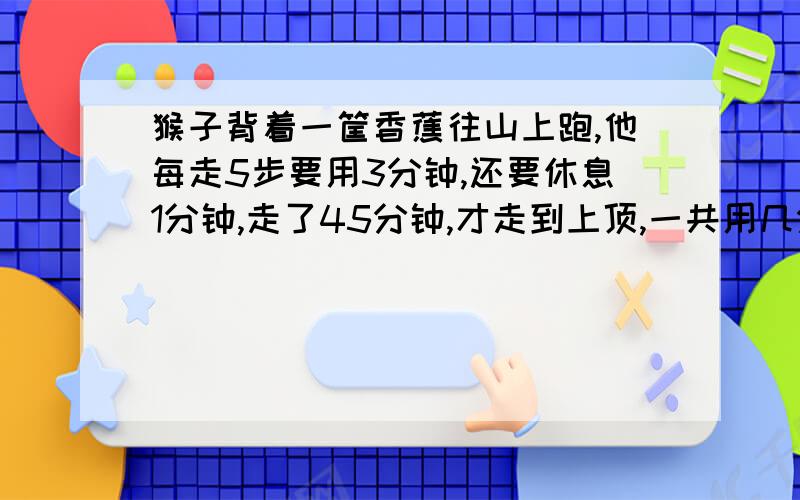 猴子背着一筐香蕉往山上跑,他每走5步要用3分钟,还要休息1分钟,走了45分钟,才走到上顶,一共用几分钟