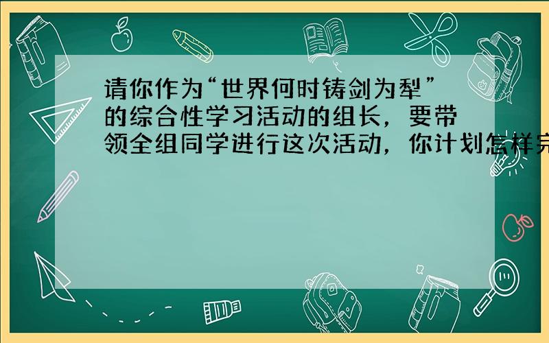 请你作为“世界何时铸剑为犁”的综合性学习活动的组长，要带领全组同学进行这次活动，你计划怎样完成这个任务？请你写出你们小组